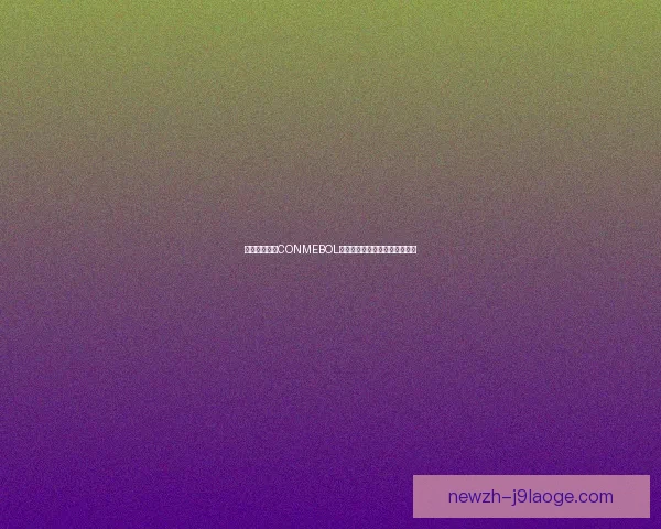 世界杯南美区CONMEBOL激战史与通往冠军之路全景解析